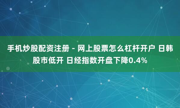 手机炒股配资注册 - 网上股票怎么杠杆开户 日韩股市低开 日经指数开盘下降0.4%