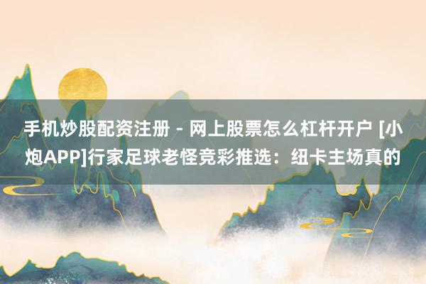 手机炒股配资注册 - 网上股票怎么杠杆开户 [小炮APP]行家足球老怪竞彩推选：纽卡主场真的
