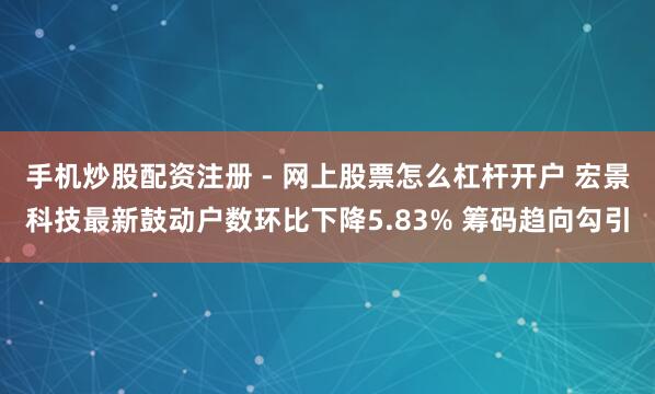 手机炒股配资注册 - 网上股票怎么杠杆开户 宏景科技最新鼓动户数环比下降5.83% 筹码趋向勾引