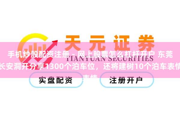 手机炒股配资注册 - 网上股票怎么杠杆开户 东莞长安洞开分享1300个泊车位，还将建树10个泊车表情