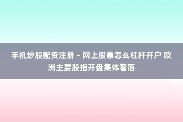手机炒股配资注册 - 网上股票怎么杠杆开户 欧洲主要股指开盘集体着落